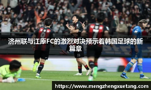 济州联与江原FC的激烈对决预示着韩国足球的新篇章